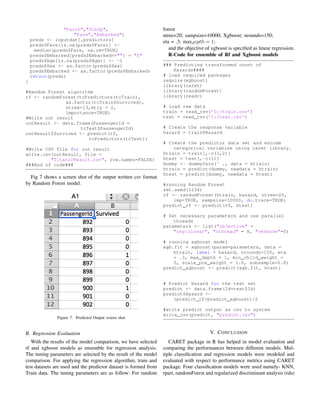 "Parch","SibSp",
"Fare","Embarked")
preds <- inputdat[,predictors]
preds$Fare[is.na(preds$Fare)] <-
median(preds$Fare, na.rm=TRUE)
preds$Embarked[preds$Embarked==""] = "S"
preds$Age[is.na(preds$Age)] <- -1
preds$Sex <- as.factor(preds$Sex)
preds$Embarked <- as.factor(preds$Embarked)
return(preds)
}
#Random Forest algorithm
rf <- randomForest(tcPredictors(tcTrain),
as.factor(tcTrain$Survived),
ntree=13,mtry = 2,
importance=TRUE)
#Write out result
outResult <- data.frame(PassengerId =
tcTest$PassengerId)
outResult$Survived <- predict(rf,
tcPredictors(tcTest))
#Write CSV file for out result
write.csv(outResult, file =
"TitanicResult.csv", row.names=FALSE)
###End of code###
Fig 7 shows a screen shot of the output written csv format
by Random Forest model.
Figure 7. Predicted Output screen shot
B. Regression Evaluation
With the results of the model comparison, we have selected
rf and xgboost models as ensemble for regression analysis.
The tuning parameters are selected by the result of the model
comparison. For applying the regression algorithm, train and
test datasets are used and the predictor dataset is formed from
Train data. The tuning parameters are as follow: For random
forest
ntree=20; sampsize=10000; Xgboost; nrounds=150;
eta = .3; maxdepth = 1;
and the objective of xgboost is speciﬁed as linear regression.
R-Code for ensemble of Rf and Xgboost models
### Predicting transformed count of
Hazards####
# load required packages
require(xgboost)
library(caret)
library(randomForest)
library(readr)
# load raw data
train = read_csv(’C:/train.csv’)
test = read_csv(’C:/test.csv’)
# Create the response variable
hazard = train$Hazard
# Create the predictor data set and encode
categorical variables using caret library.
htrain = train[,-c(1,2)]
htest = test[,-c(1)]
dummy <- dummyVars(˜ ., data = htrain)
htrain = predict(dummy, newdata = htrain)
htest = predict(dummy, newdata = htest)
#running Random Forest
set.seed(1234)
rf <- randomForest(htrain, hazard, ntree=20,
imp=TRUE, sampsize=10000, do.trace=TRUE)
predict_rf <- predict(rf, htest)
# Set necessary parameters and use parallel
threads
parameters <- list("objective" =
"reg:linear", "nthread" = 8, "verbose"=0)
# running xgboost model
xgb.fit = xgboost(param=parameters, data =
htrain, label = hazard, nrounds=150, eta
= .3, max_depth = 1, min_child_weight =
5, scale_pos_weight = 1.0, subsample=0.8)
predict_xgboost <- predict(xgb.fit, htest)
# Predict Hazard for the test set
predict <- data.frame(Id=test$Id)
predict$Hazard <-
(predict_rf+predict_xgboost)/2
#write predict output as csv to system
write_csv(predict, "predict.csv")
V. CONCLUSION
CARET package in R has helped in model evaluation and
comparing the performances between different models. Mul-
tiple classiﬁcation and regression models were modeled and
evaluated with respect to performance metrics using CARET
package. Four classiﬁcation models were used namely- KNN,
rpart, randomForest and regularized discriminant analysis (rda)
 