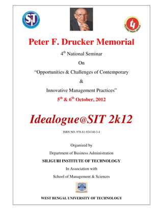 Peter F. Drucker Memorial 4th
National Seminar organized by Dept of Business Administration, Siliguri Institute of Technology,
Siliguri, West Bengal on 5th
& 6th
October 2012 In Association with West Bengal University of Technology
Sub Theme: Marketing
ISBN No. 978-81-924140-3-4 Dr Mahalaxmi Krishnan1*
, Prof V S Pande** & Dr Mayuresh Mule***
1
Peter F. Drucker Memorial
4th
National Seminar
On
“Opportunities & Challenges of Contemporary
&
Innovative Management Practices”
5th
& 6th
October, 2012
Idealogue@SIT 2k12
ISBN NO. 978-81-924140-3-4
Organized by
Department of Business Administration
SILIGURI INSTITUTE OF TECHNOLOGY
In Association with
School of Management & Sciences
WEST BENGAL UNIVERSITY OF TECHNOLOGY
 
