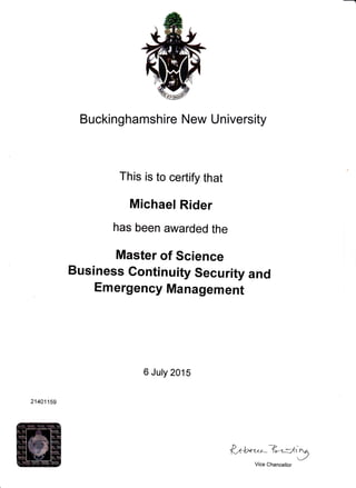 Buckinghamshire New University
This is to certify that
Michael Rider
has been awarded the
Master of Science
Business Gontinuity Security and
Emergency Management
6 July 2015
3^+"-^-B-.=l.'=ne
Vice Chancellor
21401159
 
