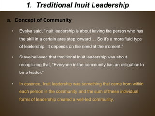 a. Concept of Community
• Evelyn said, “Inuit leadership is about having the person who has
the skill in a certain area step forward … So it’s a more fluid type
of leadership. It depends on the need at the moment.”
• Steve believed that traditional Inuit leadership was about
recognizing that, “Everyone in the community has an obligation to
be a leader.”
• In essence, Inuit leadership was something that came from within
each person in the community, and the sum of these individual
forms of leadership created a well-led community.
 