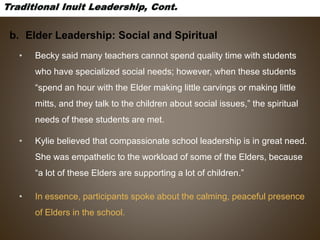 b. Elder Leadership: Social and Spiritual
• Becky said many teachers cannot spend quality time with students
who have specialized social needs; however, when these students
“spend an hour with the Elder making little carvings or making little
mitts, and they talk to the children about social issues,” the spiritual
needs of these students are met.
• Kylie believed that compassionate school leadership is in great need.
She was empathetic to the workload of some of the Elders, because
“a lot of these Elders are supporting a lot of children.”
• In essence, participants spoke about the calming, peaceful presence
of Elders in the school.
 