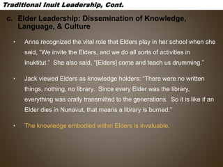 c. Elder Leadership: Dissemination of Knowledge,
Language, & Culture
• Anna recognized the vital role that Elders play in her school when she
said, “We invite the Elders, and we do all sorts of activities in
Inuktitut.” She also said, “[Elders] come and teach us drumming.”
• Jack viewed Elders as knowledge holders: “There were no written
things, nothing, no library. Since every Elder was the library,
everything was orally transmitted to the generations. So it is like if an
Elder dies in Nunavut, that means a library is burned.”
• The knowledge embodied within Elders is invaluable.
 
