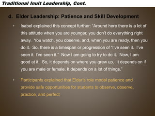d. Elder Leadership: Patience and Skill Development
• Isabel explained this concept further: “Around here there is a lot of
this attitude when you are younger, you don’t do everything right
away. You watch, you observe, and, when you are ready, then you
do it. So, there is a timespan or progression of “I’ve seen it. I’ve
seen it. I’ve seen it.” Now I am going to try to do it. Now, I am
good at it. So, it depends on where you grew up. It depends on if
you are male or female. It depends on a lot of things.”
• Participants explained that Elder’s role model patience and
provide safe opportunities for students to observe, observe,
practice, and perfect
 