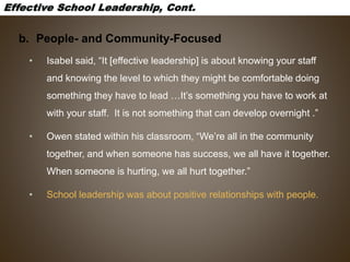 b. People- and Community-Focused
• Isabel said, “It [effective leadership] is about knowing your staff
and knowing the level to which they might be comfortable doing
something they have to lead …It’s something you have to work at
with your staff. It is not something that can develop overnight .”
• Owen stated within his classroom, “We’re all in the community
together, and when someone has success, we all have it together.
When someone is hurting, we all hurt together.”
• School leadership was about positive relationships with people.
 