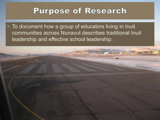 • To document how a group of educators living in Inuit
communities across Nunavut describes traditional Inuit
leadership and effective school leadership.
 
