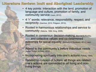 • 4 key points: interaction with the land, promotion of
language and culture, promotion of family, and
community service (Leon, 2012).
• 4 “r” words: relevance, responsibility, respect, and
reciprocity (Gardner, 2012, Pidgeon, 2012).
• Rooted in harmonious relationships and service to
community (Deloria, 1994; King, 2008).
• Rooted in consensus decision-making (Bennett & Rowley,
2004) and collective values and co-determined
outcomes for social equality (Benham & Murakami, 2013; Leon,
2012).
• Attend to the community’s before individual needs
(Julien, Wright, & Zinni, 2010).
• Incorporating spirituality into one’s actions (Felicity, 1999).
• Related to concept of holism: all things are related;
one’s actions are connected to all living and non-
living things.
 