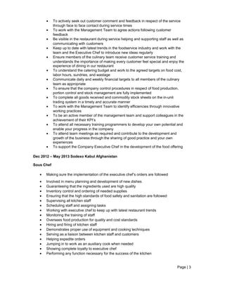 • To actively seek out customer comment and feedback in respect of the service
through face to face contact during service times
• To work with the Management Team to agree actions following customer
feedback
• Be visible in the restaurant during service helping and supporting staff as well as
communicating with customers
• Keep up to date with latest trends in the foodservice industry and work with the
team and the Executive Chef to introduce new ideas regularly
• Ensure members of the culinary team receive customer service training and
understands the importance of making every customer feel special and enjoy the
experience of dining in our restaurant
• To understand the catering budget and work to the agreed targets on food cost,
labor hours, sundries, and wastage
• Communicate daily and weekly financial targets to all members of the culinary
team as appropriate
• To ensure that the company control procedures in respect of food production,
portion control and stock management are fully implemented
• To complete all goods received and commodity stock sheets on the in-unit
trading system in a timely and accurate manner
• To work with the Management Team to identify efficiencies through innovative
working practices
• To be an active member of the management team and support colleagues in the
achievement of their KPI’s
• To attend all necessary training programmers to develop your own potential and
enable your progress in the company
• To attend team meetings as required and contribute to the development and
growth of the business through the sharing of good practice and your own
experiences
• To support the Company Executive Chef in the development of the food offering
Dec 2012 – May 2013 Sodexo Kabul Afghanistan
Sous Chef
• Making sure the implementation of the executive chef’s orders are followed
• Involved in menu planning and development of new dishes
• Guaranteeing that the ingredients used are high quality
• Inventory control and ordering of needed supplies
• Ensuring that the high standards of food safety and sanitation are followed
• Supervising all kitchen staff
• Scheduling staff and assigning tasks
• Working with executive chef to keep up with latest restaurant trends
• Monitoring the training of staff
• Oversees food production for quality and cost standards
• Hiring and firing of kitchen staff
• Demonstrates proper use of equipment and cooking techniques
• Serving as a liaison between kitchen staff and customers
• Helping expedite orders
• Jumping in to work as an auxiliary cook when needed
• Showing complete loyalty to executive chef
• Performing any function necessary for the success of the kitchen
Page | 3
 