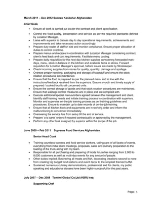 March 2011 – Dec 2012 Sodexo Kandahar Afghanistan
Chief Cook
• Ensure all work is carried out as per the contract and client specification.
• Control the food quality, presentation and service as per the required standards defined
by Location Manager.
• Liaise with superior to discuss day to day operational requirements, achievements and
improvements and take necessary action accordingly.
• Prepare duty roster of staff on site and monitor compliance. Ensure proper allocation of
duties to control overtime.
• Prepare menus and recipes in coordination with Location Manager considering contract,
client’s feed back and cost requirements. Facilitate menu costing.
• Prepare daily requisition for the next day kitchen supplies considering forecasted man-
days, menu, stock in balance in the kitchen and available items in stores. Forward
requisition for Location Manager’s approval, before issues are made by Storekeeper.
• Check incoming supplies from stores for quality, quantity, damage and spoilage.
• Oversee proper handling, packaging and storage of foodstuff and ensure the stock
rotation procedures are maintained.
• Ensure that the food is prepared as per the planned menu and in line with the
instructions/feedback received from the superiors. Ensure smooth and timely supply of
prepared / cooked food to all concerned units.
• Ensure the correct storage of goods and that stock rotation procedures are maintained.
Ensure that wastage control measures are in place and are complied with.
• Execute additional/special menus/orders agreed between the management and client.
Identify staff training needs and initiate training process in coordination with superiors.
Monitor and supervise on-the-job training process as per training guidelines and
procedures. Ensure to maintain up to date records of on-the-job training.
• Ensure that all kitchen tools and equipments are in working order and inform the
malfunctioning to concerned immediately.
• Overseeing the service line from setup till the end of service.
• Prepare ‘a la carte’ orders if required contractually or approved by the management.
• Perform any other task assigned by superior within the scope of the job.
June 2009 – Feb 2011 Supreme Food Services Afghanistan
Senior Head Cook
• Training countless trainees and food service workers, taking care of all facets of events,
everything from initial client meetings, proposals, sales and culinary preparation to the
loading of the truck along with my team.
• Responsible for all purchasing and preparing of foods for parties ranging from 2,000 to
8,000 customers as well as multi-day events for any amount of people.
• Other duties implied: Butchering all meats and fish, decorating creations second to none
from creating big budget food stations and event decor to the simplest themed buffet.
• Sustained numerous culinary demonstrations, professional and for clients, my public
speaking and educational classes have been highly successful for the past years.
July 2007 – Dec 2008 Tamimi Global Co.Ltd (KBR) Iraq
Supporting Chef
Page | 4
 