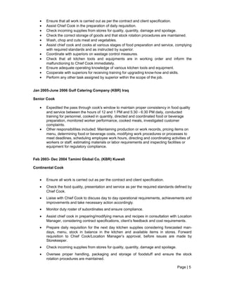 • Ensure that all work is carried out as per the contract and client specification.
• Assist Chief Cook in the preparation of daily requisition.
• Check incoming supplies from stores for quality, quantity, damage and spoilage.
• Check the correct storage of goods and that stock rotation procedures are maintained.
• Wash, chop and cuts meat and vegetables.
• Assist chief cook and cooks at various stages of food preparation and service, complying
with required standards and as instructed by superior.
• Coordinate with superiors on wastage control measures.
• Check that all kitchen tools and equipments are in working order and inform the
malfunctioning to Chief Cook immediately.
• Ensure adequate operating knowledge of various kitchen tools and equipment.
• Cooperate with superiors for receiving training for upgrading know-how and skills.
• Perform any other task assigned by superior within the scope of the job.
Jan 2005-June 2006 Gulf Catering Company (KBR) Iraq
Senior Cook
• Expedited the pass through cook's window to maintain proper consistency in food quality
and service between the hours of 12 and 1 PM and 5:30 - 6:30 PM daily, conducted
training for personnel, cooked in quantity, directed and coordinated food or beverage
preparation, monitored worker performance, cooked meals, investigated customer
complaints.
• Other responsibilities included: Maintaining production or work records, pricing items on
menu, determining food or beverage costs, modifying work procedures or processes to
meet deadlines, scheduling employee work hours, directing and coordinating activities of
workers or staff, estimating materials or labor requirements and inspecting facilities or
equipment for regulatory compliance.
Feb 2003- Dec 2004 Tamimi Global Co. (KBR) Kuwait
Continental Cook
• Ensure all work is carried out as per the contract and client specification.
• Check the food quality, presentation and service as per the required standards defined by
Chief Cook.
• Liaise with Chief Cook to discuss day to day operational requirements, achievements and
improvements and take necessary action accordingly.
• Monitor duty roster of subordinates and ensure compliance.
• Assist chief cook in preparing/modifying menus and recipes in consultation with Location
Manager, considering contract specifications, client’s feedback and cost requirements.
• Prepare daily requisition for the next day kitchen supplies considering forecasted man-
days, menu, stock in balance in the kitchen and available items in stores. Forward
requisition to Chief Cook/Location Manager’s approval, before issues are made by
Storekeeper.
• Check incoming supplies from stores for quality, quantity, damage and spoilage.
• Oversee proper handling, packaging and storage of foodstuff and ensure the stock
rotation procedures are maintained.
Page | 5
 