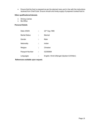 • Ensure that the food is prepared as per the planned menu and in line with the instructions
received from Chief Cook. Ensure smooth and timely supply of prepared /cooked food to
Other qualifications/interests
• Driving License
• Ms Office
Personal Details
Date of Birth : 22nd
Aug 1980
Marital Status : Married
Gender : Male
Nationality : Indian
Religion : Christian
Passport Number : G2350694
Languages : English, Hindi & Bengali (Spoken & Written)
References available upon request.
Page | 6
 