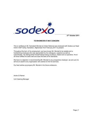 *
27th
October 2011
TO WHOMEVER IT MAY CONCERN
This is certifying to Mr. Kamalesh Mondal an Indian National was employed with Sodexo as Head
Chef in KAF Camp, Kandahar, Afghanistan from February 2011 to present.
Throughout the term of his employment, we have known Mr. Mondal to be reliable and a
hardworking employee who was appreciated by his colleagues, superiors as well as
subordinates. He distinguished himself always being courteous, helpful and co-operative. He at
all times fulfilled his tasks well and does the best of his standards.
We have no objection in recommending Mr. Mondal to any prospective employer, we are sure he
will be an asset to any organization who wishes to hire his services.
Our best wishes accompany Mr. Mondal in his future endeavors.
Andre G Palmer
Unit Catering Manager
Page | 7
 