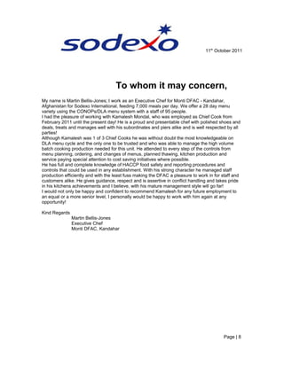11th
October 2011
To whom it may concern,
My name is Martin Bellis-Jones; I work as an Executive Chef for Monti DFAC - Kandahar,
Afghanistan for Sodexo International, feeding 7,000 meals per day. We offer a 28 day menu
variety using the CONOPs/DLA menu system with a staff of 95 people.
I had the pleasure of working with Kamalesh Mondal, who was employed as Chief Cook from
February 2011 until the present day! He is a proud and presentable chef with polished shoes and
deals, treats and manages well with his subordinates and piers alike and is well respected by all
parties!
Although Kamalesh was 1 of 3 Chief Cooks he was without doubt the most knowledgeable on
DLA menu cycle and the only one to be trusted and who was able to manage the high volume
batch cooking production needed for this unit. He attended to every step of the controls from
menu planning, ordering, and changes of menus, planned thawing, kitchen production and
service paying special attention to cost saving initiatives where possible.
He has full and complete knowledge of HACCP food safety and reporting procedures and
controls that could be used in any establishment. With his strong character he managed staff
production efficiently and with the least fuss making the DFAC a pleasure to work in for staff and
customers alike. He gives guidance, respect and is assertive in conflict handling and takes pride
in his kitchens achievements and I believe, with his mature management style will go far!
I would not only be happy and confident to recommend Kamalesh for any future employment to
an equal or a more senior level, I personally would be happy to work with him again at any
opportunity!
Kind Regards
Martin Bellis-Jones
Executive Chef
Monti DFAC, Kandahar
Page | 8
 