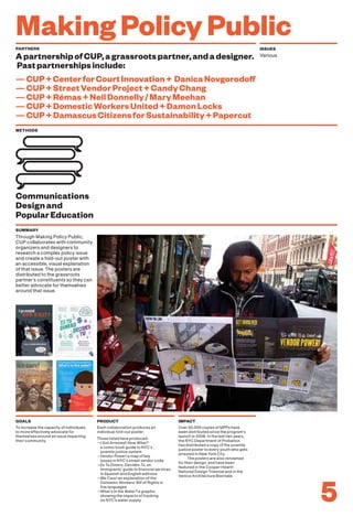 MakingPolicyPublic
To increase the capacity of individuals
to more effectively advocate for
themselves around an issue impacting
their community.
Each collaboration produces an
individual fold-out poster.
Those listed here produced:
—I Got Arrested! Now What?
a comic book guide to NYC’s
juvenile justice system
—Vendor Power! a map of key
issues in NYC’s street vendor code
—Es Tu Dinero, Decides Tú, an
immigrants’ guide to financial services
in Spanish and English editions
—We Care! an explanation of the
Domestic Workers’ Bill of Rights in
five languages
—What’s In the Water? a graphic
showing the impacts of fracking
on NYC’s water supply
Over 50,000 copies of MPPs have
been distributed since the program’s
launch in 2008. In the last two years,
the NYC Department of Probation
has distributed a copy of the juvenile
justice poster to every youth who gets
arrested in New York City.
The posters are also renowned
for their design, and have been
featured in the Cooper-Hewitt
National Design Triennial and in the
Venice Architecture Biennale.
GOALS PRODUCT IMPACT
5
PARTNERS ISSUES
ApartnershipofCUP,agrassrootspartner,andadesigner.
Pastpartnershipsinclude:
—CUP+CenterforCourtInnovation+ DanicaNovgorodoff
—CUP+StreetVendorProject+CandyChang
—CUP+Rémas+NeilDonnelly/MaryMeehan
—CUP+DomesticWorkersUnited+DamonLocks
—CUP+DamascusCitizensforSustainability+Papercut
Various
METHODS
Through Making Policy Public,
CUP collaborates with community
organizers and designers to
research a complex policy issue
and create a fold-out poster with
an accessible, visual explanation
of that issue. The posters are
distributed to the grassroots
partner’s constituents so they can
better advocate for themselves
around that issue.
SUMMARY
Communications
Designand
PopularEducation
 