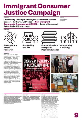 ImmigrantConsumer
JusticeCampaign
To document the practices of employment
agencies and businesses that provide
immigration services, to document
immigrants’ experiences with agencies; to
develop policy recommendations; and to
educate new immigrants about common
types of fraud in immigration services and
at employment agencies.
GOALS
A graphic novel, “Jose Busca Legalizarse,”
and a report, “Dreams and Schemes in
Queens, New York: Immigrant Struggles
to Find Work and Get Status in the Face of
Consumer Fraud.”
PRODUCT
NICE has distributed over 2,000 copies
of the graphic novels to immigrants in
Queens and throughout New York City,
and is now working on a sequel that will
tell the story of a worker who experiences
fraud at an employment agency. The
report, “Dreams and Schemes,” was
covered in various media outlets,
including in an exclusive story in the New
York Daily News, and the release was
attended by various elected and agency
officials. Drawing from the research
and policy recommendations in the
report, NICE is now working on model
legislation for employment agency
reform, to enhance and strengthen the
enforcement capacities of the various
government agencies that regulate
employment agencies and immigration
service providers, and to raise broader
community awareness of these issues.
IMPACT
9
PARTNERS
CommunityDevelopmentProjectattheUrbanJustice
Center—ElDiario/LaPrensa—NewImmigrant
CommunityEmpowerment(NICE)—QueensMuseumof
Art—ArtistAlfredoLopez
ISSUES
Immigration
Workers
METHODS
Storytelling
andArt
Participatory
Action
Research
Communications
Designand
PopularEducation
Community
Lawering
NICE partnered with CDP to
research and produce “Dreams
and Schemes,” a report on
the substandard, predatory,
and fraudulent practices of
employment agencies and
business that provide immigration
services in Jackson Heights,
Queens. NICE also partnered
with the Queens Museum of Art
and Alfredo Lopez to produce a
comic-style graphic novel telling
the story of one man’s experience
with fraud by an immigration
services provider. The comic
is based on the experiences of
NICE’s members, and is used to
teach immigrants how to avoid
falling victim to fraud. NICE
worked with El Diario/ La Prensa,
New York City’s largest Spanish
language daily, to distribute the
graphic novel.
SUMMARY
Dreams anDschemes
inQueens,newYorkImmigrant Struggles to Find Work and Get
Status in the Face of Consumer Fraud
A Report by New Immigrant Community Empowerment (NICE) and
the Community Development Project (CDP) at the Urban Justice Center
October, 2012
 