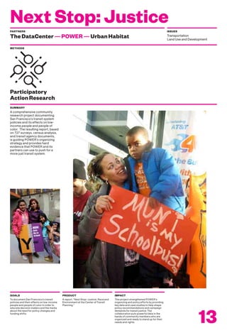 Next Stop: Justice
METHODS
A comprehensive community
research project documenting
San Francisco’s transit system
policies and its effects on low-
income people and people of
color. The resulting report, based
on 727 surveys, census analysis,
and transit agency documents,
is guiding POWER’s organizing
strategy and provides hard
evidence that POWER and its
partners can use to push for a
more just transit system.
SUMMARY
To document San Francisco’s transit
policies and their effects on low-income
people and people of color in order to
educate decision makers and the media
about the need for policy changes and
funding shifts.
GOALS
A report, “Next Stop—Justice, Race and
Environment at the Center of Transit
Planning.”
PRODUCT
This project strengthened POWER’s
organizing and policy efforts by providing
key data and case studies to help shape
policy recommendations and campaign
demands for transit justice. The
collaboration puts powerful data in the
hands of community members who are
organized and ready to stand up for their
needs and rights.
IMPACT
13
PARTNERS
TheDataCenter—POWER—UrbanHabitat
ISSUES
Transportation
Land Use and Development
Participatory
ActionResearch
 