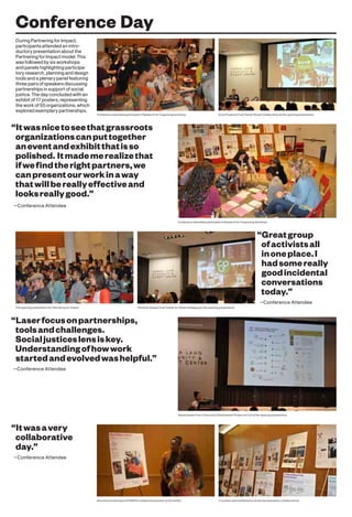 Conference Day
During Partnering for Impact,
participants attended an intro-
ductory presentation about the
Partnering for Impact model. This
was followed by six workshops
and panels highlighting participa-
tory research, planning and design
tools and a plenary panel featuring
three pairs of speakers discussing
partnerships in support of social
justice. The day concluded with an
exhibit of 17 posters, representing
the work of 55 organizations, which
explored exemplary partnerships.
“Itwasnicetoseethatgrassroots
organizationscanputtogether
aneventandexhibitthatisso
polished. Itmademerealizethat
ifwefindtherightpartners,we
canpresentourworkinaway
thatwillbereallyeffectiveand
looksreallygood.”
—Conference Attendee
“Laserfocusonpartnerships,
toolsandchallenges.
Socialjusticeslensiskey.
Understandingofhowwork
startedandevolvedwashelpful.”
—Conference Attendee
“Itwasavery
collaborative
day.”
—Conference Attendee
“Greatgroup
ofactivistsall
inoneplace.I
hadsomereally
goodincidental
conversations
today.”
—Conference Attendee
Conference attendees participate in Research for Organizing workshop Anne Frederick from Hester Street Collaborative at the opening presentation
Conference attendees participate in Research for Organizing workshop
The opening presentation for Partnering for Impact Christine Gaspar from Center for Urban Pedagogy at the opening presentation
Alexa Kasdan from Community Development Project at UJC at the opening presentation
Alicia Garza talks about POWER’s collaborative poster at the exhibit 17 posters were exhibited to showcase exemplary collaborations
 