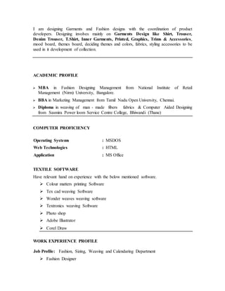 I am designing Garments and Fashion designs with the coordination of product
developers. Designing involves mainly on Garments Design like Shirt, Trouser,
Denim Trouser, T.Shirt, Inner Garments, Printed, Graphics, Trims & Accessories,
mood board, themes board, deciding themes and colors, fabrics, styling accessories to be
used in it development of collection.
ACADEMIC PROFILE
 MBA in Fashion Designing Management from National Institute of Retail
Management (Nirm) University, Bangalore.
 BBA in Marketing Management from Tamil Nadu Open University, Chennai.
 Diploma in weaving of man - made fibers fabrics & Computer Aided Designing
from Sasmira Power loom Service Centre College, Bhiwandi (Thane)
COMPUTER PROFICIENCY
Operating Systems : MSDOS
Web Technologies : HTML
Application : MS Office
TEXTILE SOFTWARE
Have relevant hand on experience with the below mentioned software.
 Colour matters printing Software
 Tex cad weaving Software
 Wonder weaves weaving software
 Textronics weaving Software
 Photo shop
 Adobe Illustrator
 Corel Draw
WORK EXPERIENCE PROFILE
Job Profile: Fashion, Sizing, Weaving and Calendaring Department
 Fashion Designer
 