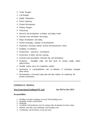  Textile Designer
 Cad Designer
 Quality Maintenance
 Fabric Analyzing
 Product Development
 Printing Designer
 Outsourcing
 Research and development on fashion and styling trends.
 Seasonal color and fashion forecasting.
 Range development and styling.
 Product packaging, catalogue & documentation.
 Preparation of product manual, dockets and measurement charts.
 Sampling co-ordination.
 Product/trims - innovation / development
 Involvement in fabric and trim sourcing.
 Seasonal trade presentation of product line and merchandise.
 Production - fortnightly online and final check for product quality, further
improvements.
 Monthly market survey for competition analysis
 Involvement in conceptualization and co-ordination of advertising campaign/
photo shoots.
 Documentation of seasonal range plan and sales analysis for monitoring the
product performance.
EXPERIENCE PROFILE
Next GenerationClothing PVT. Ltd Jan 2013 to Oct 2015
Responsibilities
 Handling 4 members designing team and Merchandising team
 Designing Textiles and Garments
 Marketing
 Coordinate with production team for running orders & planning for future orders.
 Maintain order files and coordinating with Sampling team.
 Coordinating with the Buyers on day-day basis.
 