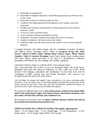  Responsible in managing fairs.
 Responsible for Shipment Inspections, Vendor Management, Sourcing of Products and
Factory Audits.
 Responsible for timely & smooth execution of orders.
 Coordinate with design department for development of new samples as per Buyer
requirement.
 Handling buyer meeting & understand their needs & requirements terms of product,
target price, quality
 Create new contacts with direct buyers.
 Assist in all kinds of business development activities.
 Responsible for costing of products and sending photo offers to customers.
 Sampling Coordination with factory and out side vendors.
 Productions follow ups with factory and out side vendors to ensure on time and quality
shipments
I designed Garments and Fashion designs with the coordination of product developers
with different buyers. Designing involves mainly on Garments Design like Shirt,
Trouser, knitted (T.Shirt), ethnic, shirting fabrics (Y/dyed stripes, Plaids, Printed,
Graphics, Trims & Garment Designing), mood board, themes board, deciding themes
and colors, fabrics, styling accessories to be used in it development of collection;
presentation and followed up with sampling also on ladies top/fabrics.
I developed Garment designs in CAD for all the US & European buyers.
Had a successful strike rate of 80% on our own developed designs with all the buyers,
specifically with buyers like Splash & Pantaloons; we had a strike rate of 90%. Work
involved CAD designing, presentation and development of actual desk loom with the
coordination of fabric sourcing team and Product Developers. Then garments were
developed based on the domestic & export markets.
After developed the designs and samples, I gave presentation to the clients and getting orders
from them. As per the buyers spec, we developed samples and quoted the garment price for the
designs selected by the buyers. Once price and other specifications confirmed by buyers, we
moved the order to other merchant team for further development.
We worked for different buyers such as Allen Solly,Cevimod, Landmark Group (Splash DNM,
Splash Youth, Splash Basics), Trigger, Gefa, Gekas, Lifestyle, India (Splash), Pantaloons, Color
plus, Impuls, Christian Fabre, Red tape, Sana, blackberry’s etc.,
We had good communication with mill Nahar, Vardhman, Morarjee, Muftlal, NSL, BVM, Kg
denim, Baskar denim,Reinbow denim,LNJ Denim etc,,
SPRING/SUMMER '06 to SPRING/SUMMER '10(Counting approximately)
Splash - 18 no's design/ youth - 35 no’s design/Trigger - 25 no's design/Basics - 25 no's
design/ Gekas - 13 no's design/ Splash DNM- 10 no's design
 