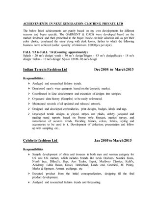 ACHIEVEMENTS IN NEXT GENERATION CLOTHING PRIVATE LTD
The below listed achievements are purely based on my own developments for different
seasons and buyer specific. The GARMENT & CADS were developed based on the
market feedback and then presented to the buyer, based on their selection and as per their
color choice, developed the same along with desk looms, further to which the following
business were achieved.(order quantity of minimum 10000pcs per style).
FALL ‘13 to FALL ’14 (Counting approximately)
Splash - 20 no's design/ youth - 30 no’s design/Trigger - 43 no's design/Basics - 18 no's
design/ Gekas - 10 no's design/ Splash DNM- 06 no's design
Indian Terrain Fashions Ltd Dec 2008 to March2013
Responsibilities:
 Analyzed and researched fashion trends.
 Developed men’s wear garments based on the domestic market.
 Coordinated in Line development and execution of designs into samples.
 Organized data history (Samples) to be easily referenced.
 Maintained records of all updated and released artwork.
 Designed and developed embroideries, print designs, badges, labels and tags.
 Developed textile designs in y/dyed, stripes and plaids, dobby, jacquard and
making trend reports based on Promo style forecast, market survey, and
instantiation of western trends. Deciding themes, colors, fabrics, styling and
accessories to be used in it. Development of collection; presentation and follow
up with sampling etc.,
Celebrity fashions Ltd Jan 2005 to March2013
Responsibilities
 Sample development of shirts and trousers in both men and women category for
US and UK market, which includes brands like Levis Dockers, Nautica Jeans,
North face, Dillard’s, Gap, Ann Taylor, Esprit, Marlboro Classics, Kohl’s,
Academy, Eddie Bauer, Diesel, Timberland, Lands end, Gramicci, JC Penny,
Marks & Spencer, Armani exchange, etc
 Executed product from the initial conceptualization, designing till the final
product development.
 Analyzed and researched fashion trends and forecasting.
 