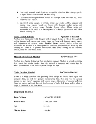  Developed seasonal trend directions, competitive direction/ info catalogs specific
to buyers based on the research and forecasting.
 Developed seasonal presentation boards like concept, color and trims etc., based
on international market.
 Developed textile designs in y/dyed, stripes and plaids, dobby, jacquard and
making trend reports based on Promo style forecast market survey and
instantiation of western trends. Deciding themes, colors, fabrics, styling and
accessories to be used in it. Development of collection; presentation and follow
up with sampling.etc.
Turtle Limited, Calcutta April'2004 to Jan'2005
Worked as a Fashion & Textile Designer and developed designs in y/dyed, stripes, plaids,
dobby, jacquard and making trend reports based on Promo style forecast, market survey,
and instantiation of western trends. Deciding themes, colors, fabrics, styling and
accessories to be used in it. Development of collection; presentation and follow up with
sampling.etc. Turtle is a garment manufacturer (into shirts) catering to the domestic
market, under the same brand name.
Maclord International, Mumbai Jul'2002 to Jan 2004
Worked as a Textile designer & Asst. production manager. Maclord is a textile exporting
firm, mainly into shirting fabrics. Key role involved in designing and looking into the
initial developments of the fabric to get the designs set right.
Norita Creation, Mumbai Dec’2000 to May2002
Norita is a design consultant firm providing textile designs to various fabric export and
domestic firms, as well for garment manufacturing firms. Key role was to develop
designs as per clients’ suggestion and season trends. Submission of seasonal collection
based on market and trend forecast, developments of cads, desk looms and to submit a
range to customers as per their needs.
PERSONAL PROFILE
Father’s Name : A.SAVARI MUTHU
Date of Birth : 19th April 1980
Age : 34 yrs.
Marital Status : Married
 