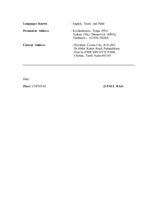 Languages Known : English, Tamil, and Hindi
Permanent Address : Kovilandanoor, Poigai (PO),
Tenkasi (TK), Thirunelveli (DIST),
Tamilnadu – 627856. INDIA.
Current Address : Provident Cosmo City, B-41,003,
Dr.Abdul Kalam Road, Pudupakkam,
Near by OMR SIPCOT IT PARK
Chennai, Tamil Nadu-603103
Date:
Place: CHENNAI (S.PAUL RAJ)
 