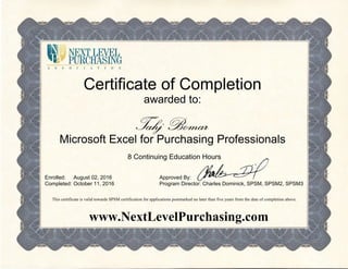 Certificate of Completion
awarded to:
Tahj Bomar
Microsoft Excel for Purchasing Professionals
8 Continuing Education Hours
Enrolled:
Completed:
August 02, 2016
October 11, 2016
Approved By:
Program Director: Charles Dominick, SPSM, SPSM2, SPSM3
This certificate is valid towards SPSM certification for applications postmarked no later than five years from the date of completion above.
www.NextLevelPurchasing.com
 