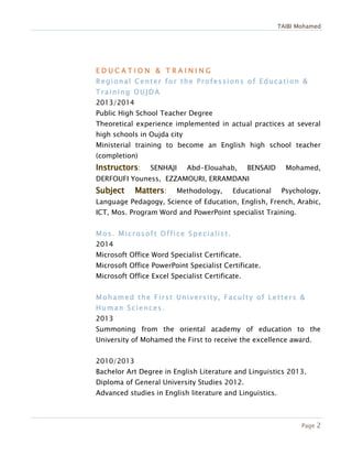 TAIBI Mohamed
Page 2
E D U C A T I O N & T R A I N I N G
Regional Center for the Professions of Education &
Training OUJDA
2013/2014
Public High School Teacher Degree
Theoretical experience implemented in actual practices at several
high schools in Oujda city
Ministerial training to become an English high school teacher
(completion)
: SENHAJI Abd-Elouahab, BENSAID Mohamed,
DERFOUFI Youness, EZZAMOURI, ERRAMDANI
: Methodology, Educational Psychology,
Language Pedagogy, Science of Education, English, French, Arabic,
ICT, Mos. Program Word and PowerPoint specialist Training.
Mos. Microsoft Office Specialist.
2014
Microsoft Office Word Specialist Certificate.
Microsoft Office PowerPoint Specialist Certificate.
Microsoft Office Excel Specialist Certificate.
Mohamed the First University, Faculty of Letters &
Human Sciences.
2013
Summoning from the oriental academy of education to the
University of Mohamed the First to receive the excellence award.
2010/2013
Bachelor Art Degree in English Literature and Linguistics 2013.
Diploma of General University Studies 2012.
Advanced studies in English literature and Linguistics.
 