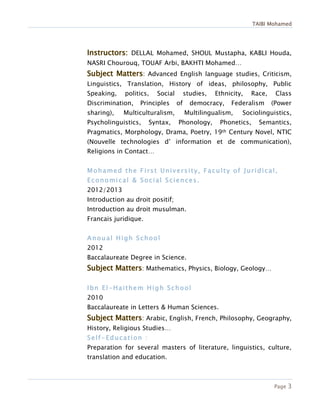 TAIBI Mohamed
Page 3
DELLAL Mohamed, SHOUL Mustapha, KABLI Houda,
NASRI Chourouq, TOUAF Arbi, BAKHTI Mohamed…
: Advanced English language studies, Criticism,
Linguistics, Translation, History of ideas, philosophy, Public
Speaking, politics, Social studies, Ethnicity, Race, Class
Discrimination, Principles of democracy, Federalism (Power
sharing), Multiculturalism, Multilingualism, Sociolinguistics,
Psycholinguistics, Syntax, Phonology, Phonetics, Semantics,
Pragmatics, Morphology, Drama, Poetry, 19th Century Novel, NTIC
(Nouvelle technologies d’ information et de communication),
Religions in Contact…
Mohamed the First University, Faculty of Juridical,
Economical & Social Sciences.
2012/2013
Introduction au droit positif;
Introduction au droit musulman.
Francais juridique.
Anoual High School
2012
Baccalaureate Degree in Science.
: Mathematics, Physics, Biology, Geology…
Ibn El-Haithem High School
2010
Baccalaureate in Letters & Human Sciences.
: Arabic, English, French, Philosophy, Geography,
History, Religious Studies…
Self-Education :
Preparation for several masters of literature, linguistics, culture,
translation and education.
 