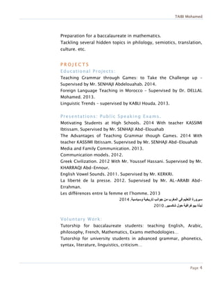 TAIBI Mohamed
Page 4
Preparation for a baccalaureate in mathematics.
Tackling several hidden topics in philology, semiotics, translation,
culture. etc.
P R O J E C T S
Educational Projects:
Teaching Grammar through Games: to Take the Challenge up –
Supervised by Mr. SENHAJI Abdelouahab. 2014.
Foreign Language Teaching in Morocco – Supervised by Dr. DELLAL
Mohamed. 2013.
Linguistic Trends – supervised by KABLI Houda. 2013.
Presentations: Public Speaking Exams.
Motivating Students at High Schools. 2014 With teacher KASSIMI
Ibtissam. Supervised by Mr. SENHAJI Abd-Elouahab
The Advantages of Teaching Grammar though Games. 2014 With
teacher KASSIMI Ibtissam. Supervised by Mr. SENHAJI Abd-Elouahab
Media and Family Communication. 2013.
Communication models. 2012.
Greek Civilization. 2012 With Mr. Youssef Hassani. Supervised by Mr.
KHARRAQI Abd-Ennour.
English Vowel Sounds. 2011. Supervised by Mr. KERKRI.
La liberté de la presse. 2012. Supervised by Mr. AL-ARABI Abd-
Errahman.
Les différences entre la femme et l’homme. 2013
‫سيرورة‬‫وسياسية‬ ‫تاريخية‬ ‫جوانب‬ ‫من‬ ‫المغرب‬ ‫في‬ ‫التعليم‬.2012
‫شكسبير‬ ‫حول‬ ‫بيوغرافية‬ ‫نبذة‬.2010
Voluntary Work:
Tutorship for baccalaureate students: teaching English, Arabic,
philosophy, French, Mathematics, Exams methodologies…
Tutorship for university students in advanced grammar, phonetics,
syntax, literature, linguistics, criticism…
 