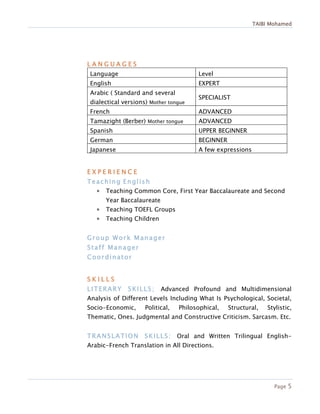 TAIBI Mohamed
Page 5
L A N G U A G E S
Language Level
English EXPERT
Arabic ( Standard and several
dialectical versions) Mother tongue
SPECIALIST
French ADVANCED
Tamazight (Berber) Mother tongue ADVANCED
Spanish UPPER BEGINNER
German BEGINNER
Japanese A few expressions
E X P E R I E N C E
Teaching English
 Teaching Common Core, First Year Baccalaureate and Second
Year Baccalaureate
 Teaching TOEFL Groups
 Teaching Children
Group Work Manager
Staff Manager
Coordinator
S K I L L S
LITERARY SKILLS; Advanced Profound and Multidimensional
Analysis of Different Levels Including What Is Psychological, Societal,
Socio-Economic, Political, Philosophical, Structural, Stylistic,
Thematic, Ones. Judgmental and Constructive Criticism. Sarcasm. Etc.
TRANSLATION SKILLS: Oral and Written Trilingual English-
Arabic-French Translation in All Directions.
 