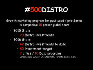 #500DISTRO
• 2015 Stats
• 29 Distro investments
• 2016 Stats
• 42 Distro investments to date
• 80 investment target
• 7 cities / 10 Dojo programs
• London, Kuala Lumpor, LA, Stockholm, Toronto, Berlin, Miami
Growth marketing program for post-seed / pre-Series
A companies; 15 person global team
 