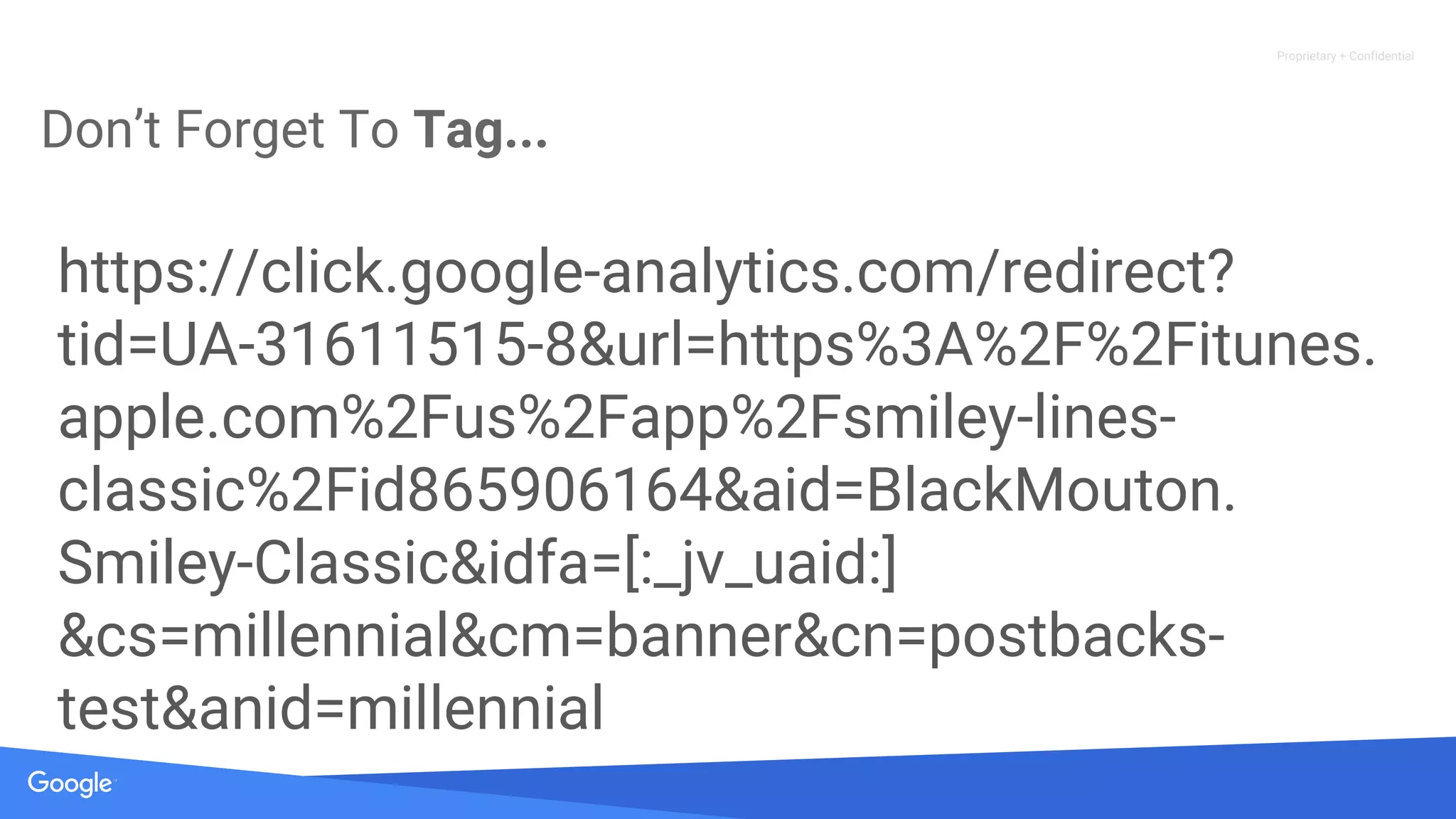 Proprietary + Confidential
Don’t Forget To Tag...
https://click.google-analytics.com/redirect?
tid=UA-31611515-8&url=https%3A%2F%2Fitunes.
apple.com%2Fus%2Fapp%2Fsmiley-lines-
classic%2Fid865906164&aid=BlackMouton.
Smiley-Classic&idfa=[:_jv_uaid:]
&cs=millennial&cm=banner&cn=postbacks-
test&anid=millennial
 
