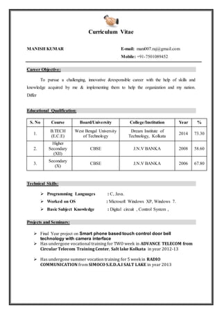 Curriculum Vitae
MANISH KUMAR E-mail: mani007.raj@gmail.com
Mobile: +91-7501089452
Career Objective:
To pursue a challenging, innovative &responsible career with the help of skills and
knowledge acquired by me & implementing them to help the organization and my nation.
Differ
Educational Qualification:
S. No Course Board/University College/Institution Year %
1.
B.TECH
(E.C.E)
West Bengal University
of Technology
Dream Institute of
Technology, Kolkata
2014 73.30
2.
Higher
Secondary
(XII)
CBSE J.N.V BANKA 2008 58.60
3.
Secondary
(X)
CBSE J.N.V BANKA 2006 67.80
Technical Skills:
 Programming Languages : C, Java.
 Worked on OS : Microsoft Windows XP, Windows 7.
 Basic Subject Knowledge : Digital circuit , Control System ,
Projects and Seminars:
 Final Year project on Smart phone based touch control door bell
technology with camera interface
 Has undergone vocational training for TWO week in ADVANCE TELECOM from
Circular Telecom Training Center, Salt lake Kolkata in year 2012-13
 Has undergone summer vocation training for 5 week in RADIO
COMMUNICATION from SIMOCO S.E.D.A.I SALT LAKE in year 2013
 