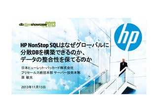 HP NonStop SQLはなぜグローバルに
N S SQLはなぜグロ バルに
分散DBを構築できるのか、
データの整合性を保てるのか
日本ヒュ レット パッカ ド株式会社
日本ヒューレット・パッカード株式会社
プリセールス統括本部 サーバー技術本部
原 敏光
2013年11月13日
© Copyright 2012 Hewlett-Packard Development Company, L.P. The information contained herein is subject to change without notice.

 