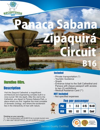 Panaca Sabana
                   Zipaquirá
                       Circuit
                                                                                               B16
                                                                   Included
                                                                   - Private transportation (*)
                                                                   - Touristic Guidance
Duration 6Hrs.                                                     - Snack
                                                                   - Entrance ticket to the Salt Cathedtral and
                                                                     Panaca with Zaque passport with access
Description                                                          to two (2) exhibitions
                                                                   - Medical Assitance Card (**)
 Visit the Ziaquirá Cathedral: a magnificient
 architectural and engineering complex built in a                  NOT Included
 mine tunnel 180 mts depth. After the visit to the                 - Not specified expenses
 Cathedral, you depart to Panaca Sabana Park, a
 place where you find together the most complete                              Fee per passenger
 of domestic zoology and where the excitement
 lies in the interactivity of man with nature.                           PAX      1      2-3    4-15 16-40
                                                                         USD      185    117     98    Conf
Thinking on your security...
(*): Your transportation will ALWAYS be in private tourism cars.
(**): With GMT RECEPTIVOS, you are ALWAYS covered.


                                                    Service Quality Certified
 