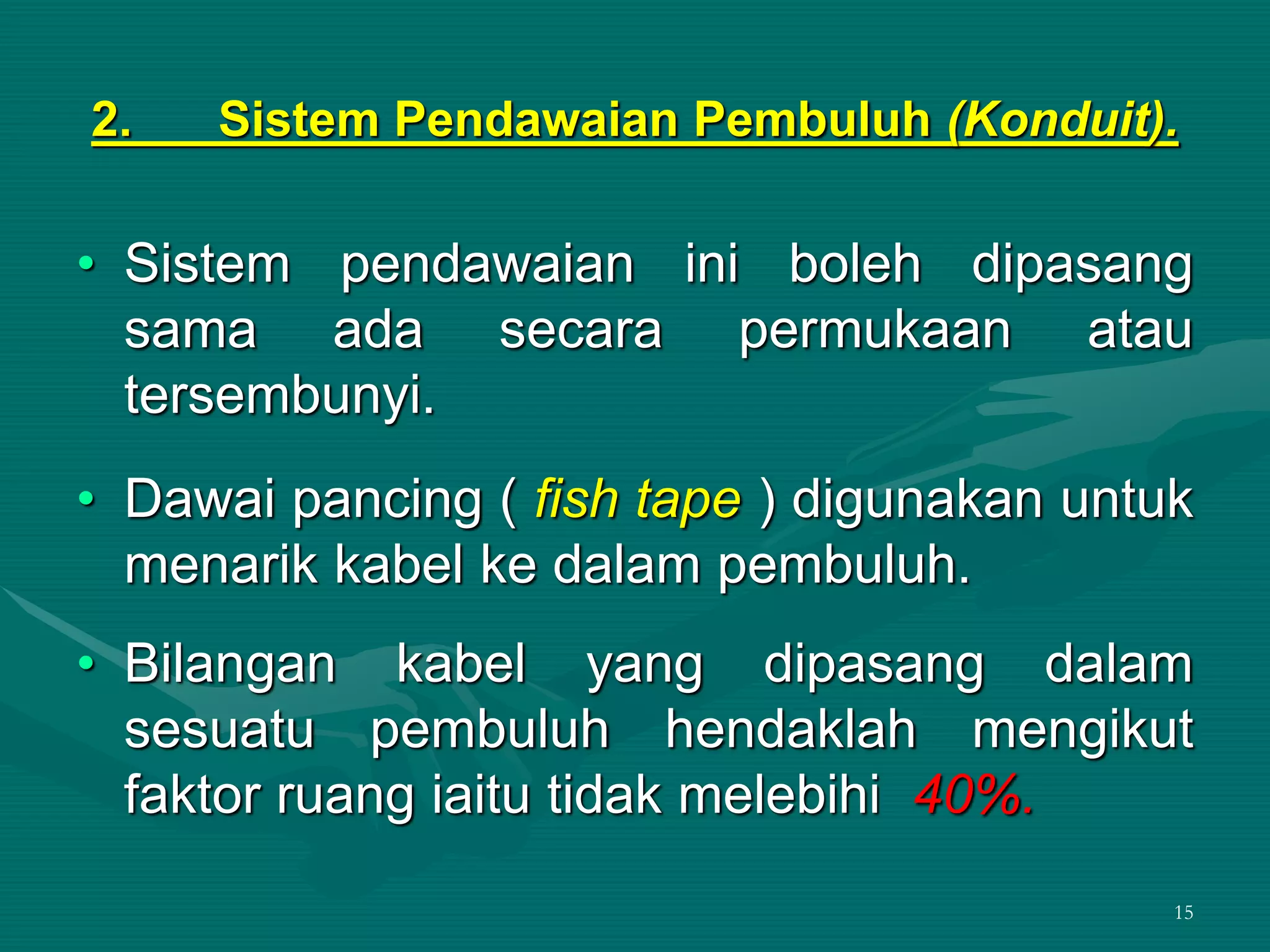15
2. Sistem Pendawaian Pembuluh (Konduit).
• Sistem pendawaian ini boleh dipasang
sama ada secara permukaan atau
tersembunyi.
• Dawai pancing ( fish tape ) digunakan untuk
menarik kabel ke dalam pembuluh.
• Bilangan kabel yang dipasang dalam
sesuatu pembuluh hendaklah mengikut
faktor ruang iaitu tidak melebihi 40%.
 