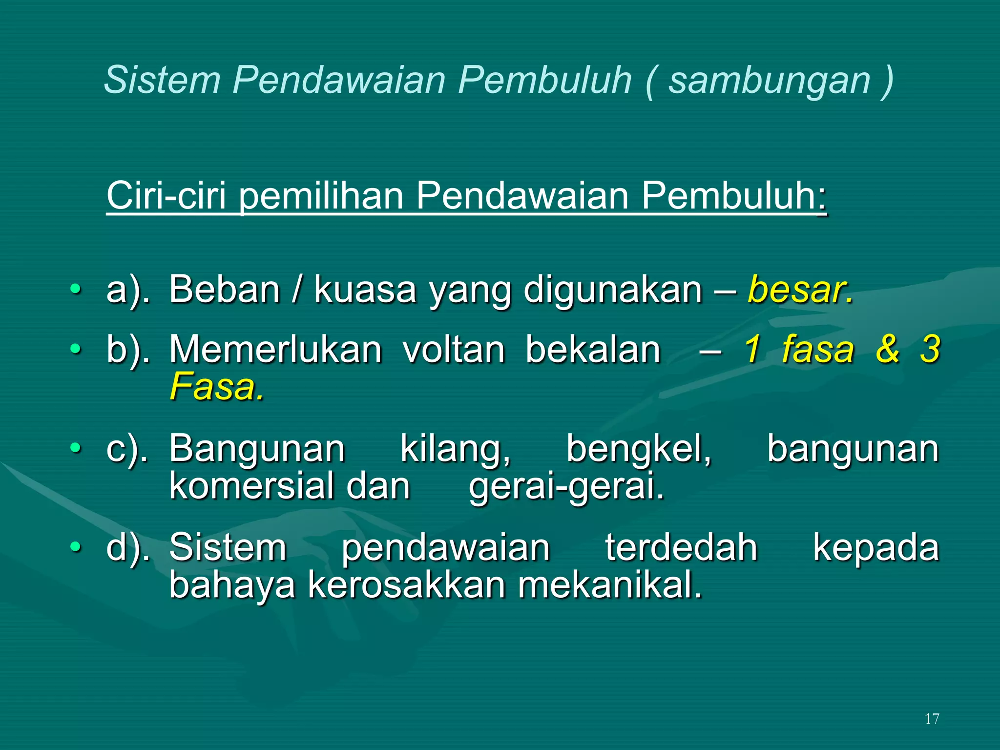 17
Ciri-ciri pemilihan Pendawaian Pembuluh:
• a). Beban / kuasa yang digunakan – besar.
• b). Memerlukan voltan bekalan – 1 fasa & 3
Fasa.
• c). Bangunan kilang, bengkel, bangunan
komersial dan gerai-gerai.
• d). Sistem pendawaian terdedah kepada
bahaya kerosakkan mekanikal.
Sistem Pendawaian Pembuluh ( sambungan )
 