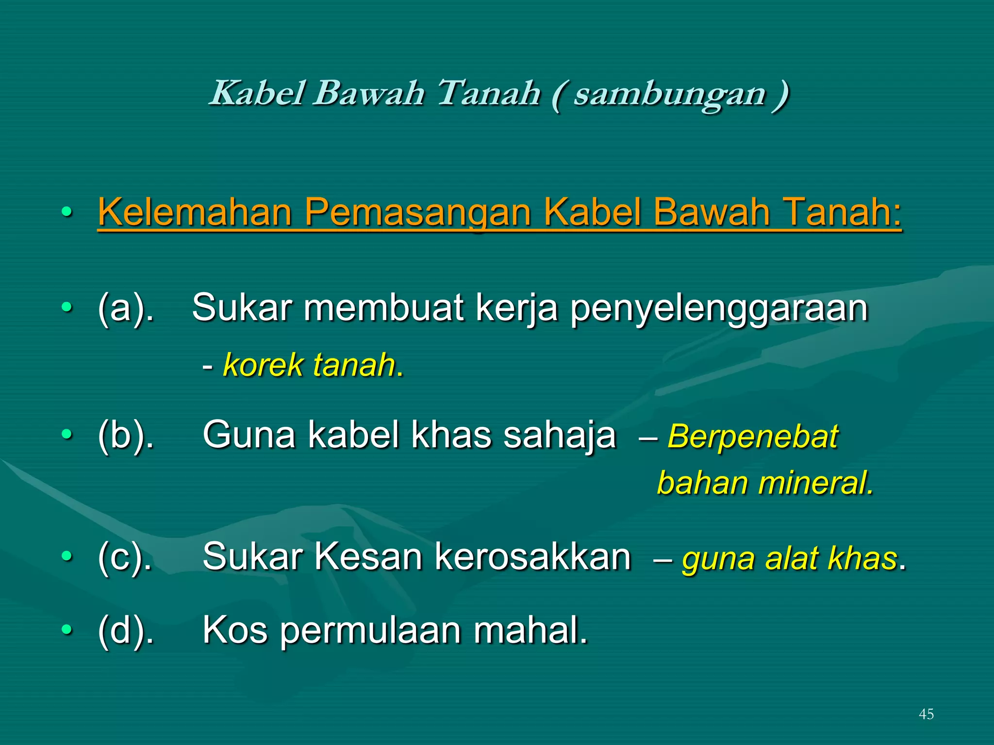 45
Kabel Bawah Tanah ( sambungan )
• Kelemahan Pemasangan Kabel Bawah Tanah:
• (a). Sukar membuat kerja penyelenggaraan
- korek tanah.
• (b). Guna kabel khas sahaja – Berpenebat
bahan mineral.
• (c). Sukar Kesan kerosakkan – guna alat khas.
• (d). Kos permulaan mahal.
 