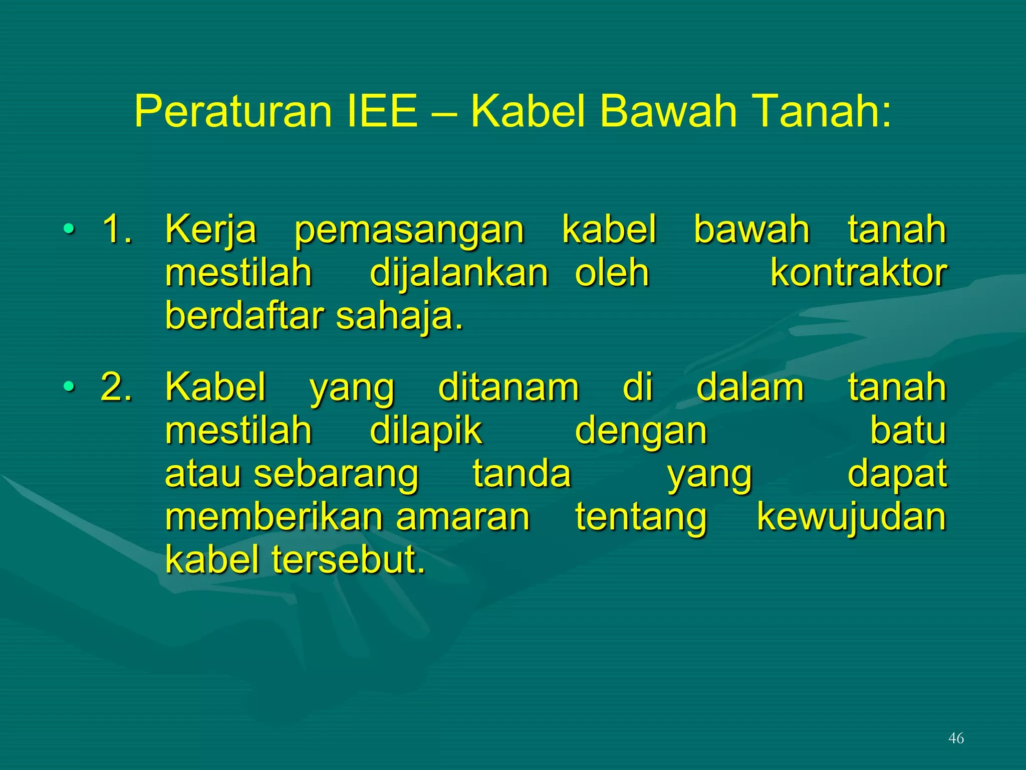46
Peraturan IEE – Kabel Bawah Tanah:
• 1. Kerja pemasangan kabel bawah tanah
mestilah dijalankan oleh kontraktor
berdaftar sahaja.
• 2. Kabel yang ditanam di dalam tanah
mestilah dilapik dengan batu
atau sebarang tanda yang dapat
memberikan amaran tentang kewujudan
kabel tersebut.
 