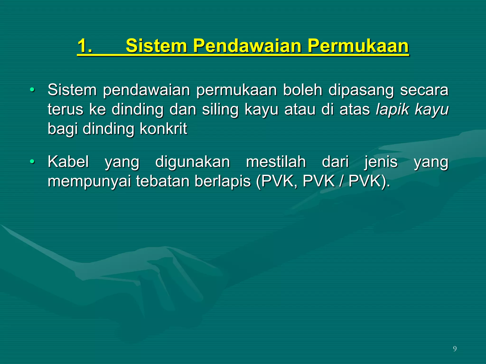 9
1. Sistem Pendawaian Permukaan
• Sistem pendawaian permukaan boleh dipasang secara
terus ke dinding dan siling kayu atau di atas lapik kayu
bagi dinding konkrit
• Kabel yang digunakan mestilah dari jenis yang
mempunyai tebatan berlapis (PVK, PVK / PVK).
 