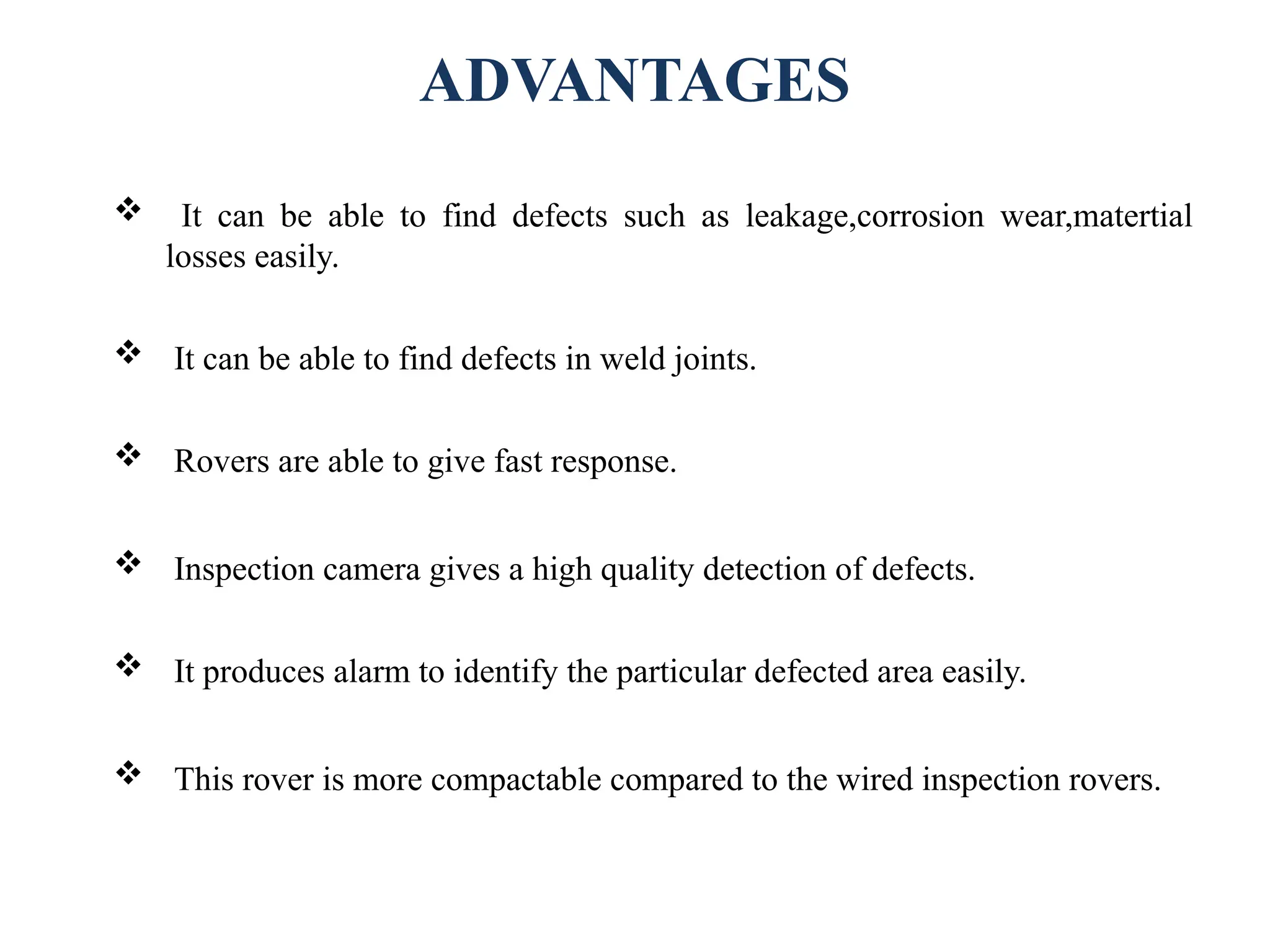 ADVANTAGES
 It can be able to find defects such as leakage,corrosion wear,matertial
losses easily.
 It can be able to find defects in weld joints.
 Rovers are able to give fast response.
 Inspection camera gives a high quality detection of defects.
 It produces alarm to identify the particular defected area easily.
 This rover is more compactable compared to the wired inspection rovers.
 