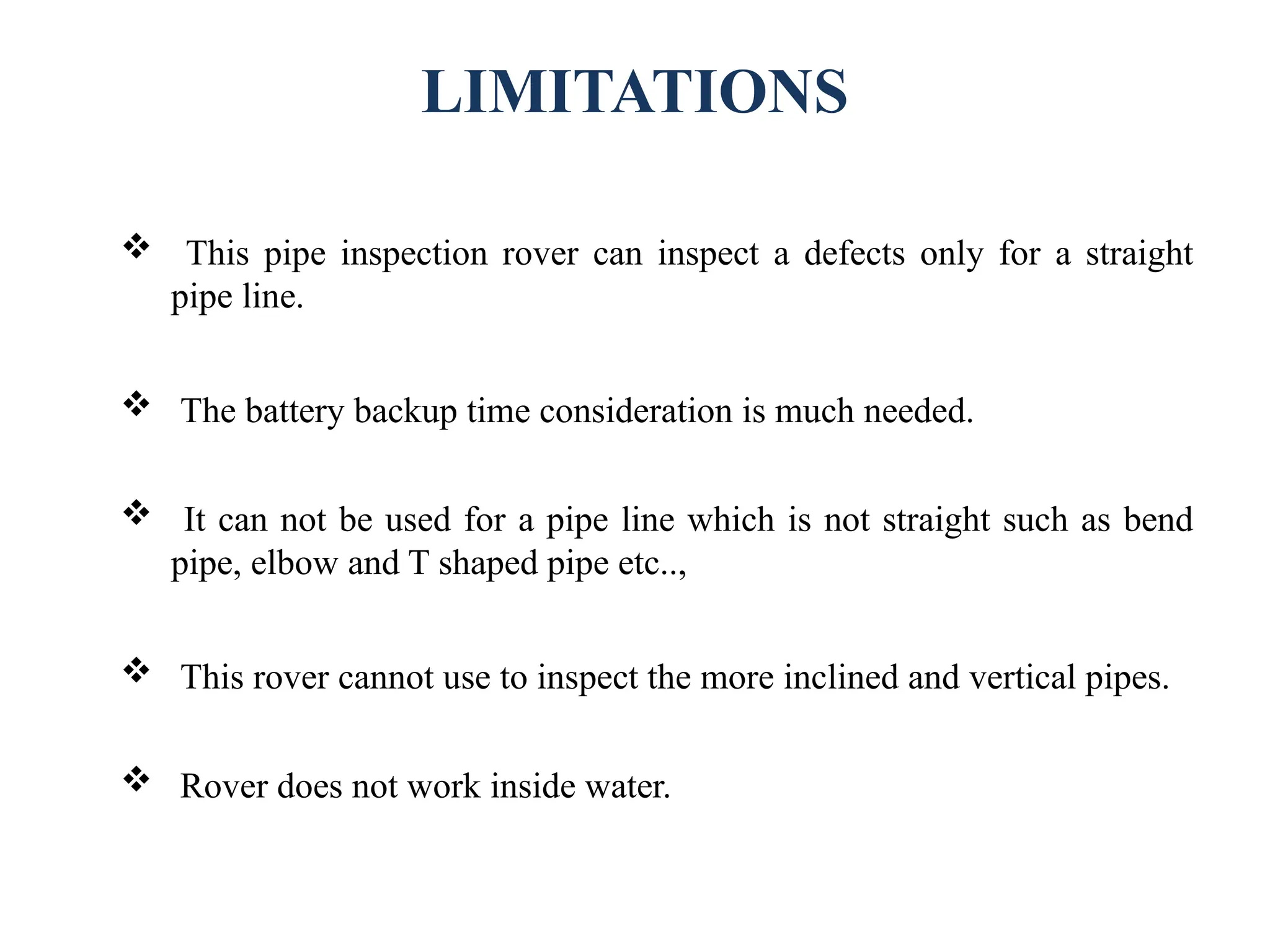 LIMITATIONS
 This pipe inspection rover can inspect a defects only for a straight
pipe line.
 The battery backup time consideration is much needed.
 It can not be used for a pipe line which is not straight such as bend
pipe, elbow and T shaped pipe etc..,
 This rover cannot use to inspect the more inclined and vertical pipes.
 Rover does not work inside water.
 