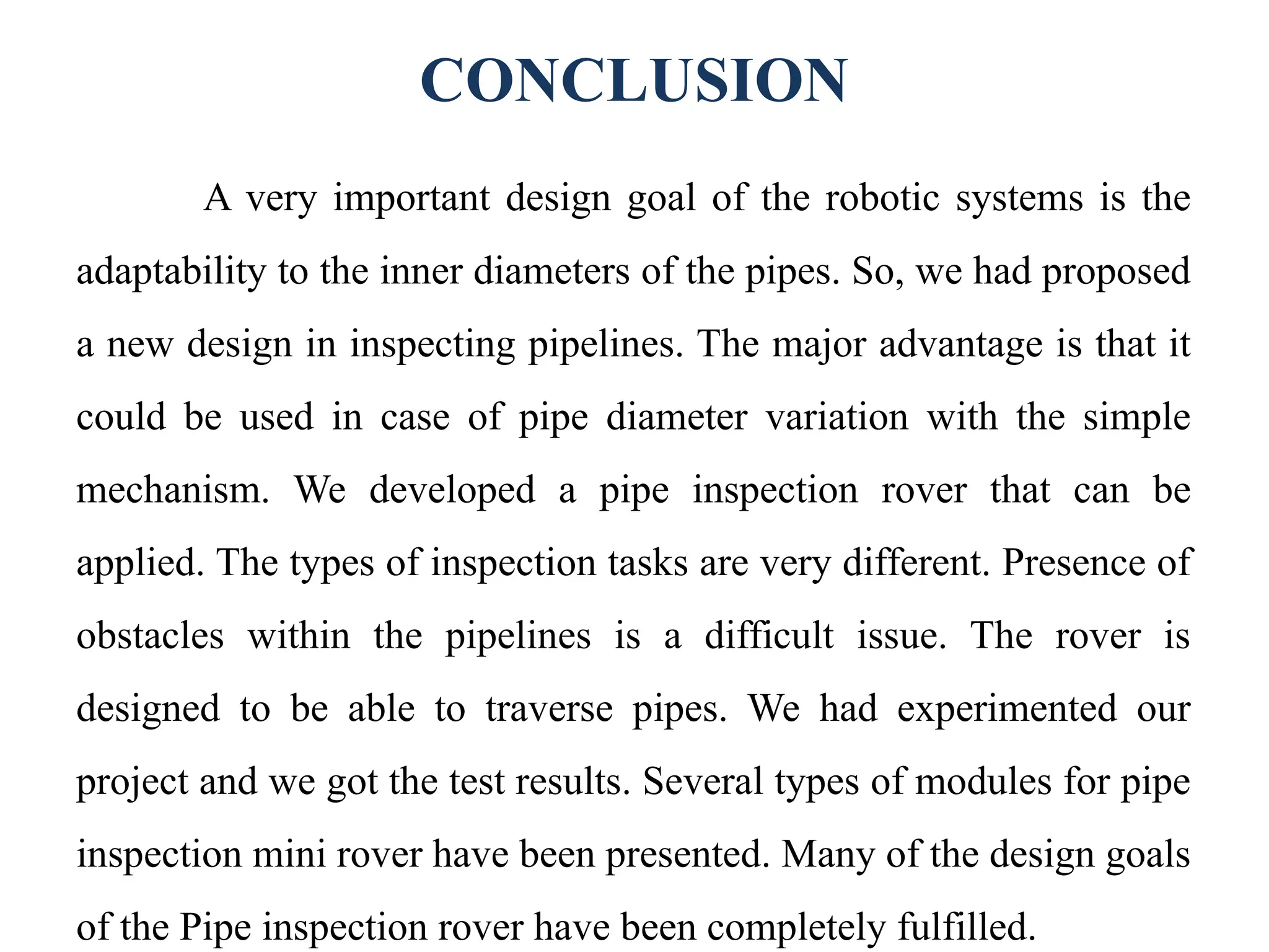 CONCLUSION
A very important design goal of the robotic systems is the
adaptability to the inner diameters of the pipes. So, we had proposed
a new design in inspecting pipelines. The major advantage is that it
could be used in case of pipe diameter variation with the simple
mechanism. We developed a pipe inspection rover that can be
applied. The types of inspection tasks are very different. Presence of
obstacles within the pipelines is a difficult issue. The rover is
designed to be able to traverse pipes. We had experimented our
project and we got the test results. Several types of modules for pipe
inspection mini rover have been presented. Many of the design goals
of the Pipe inspection rover have been completely fulfilled.
 