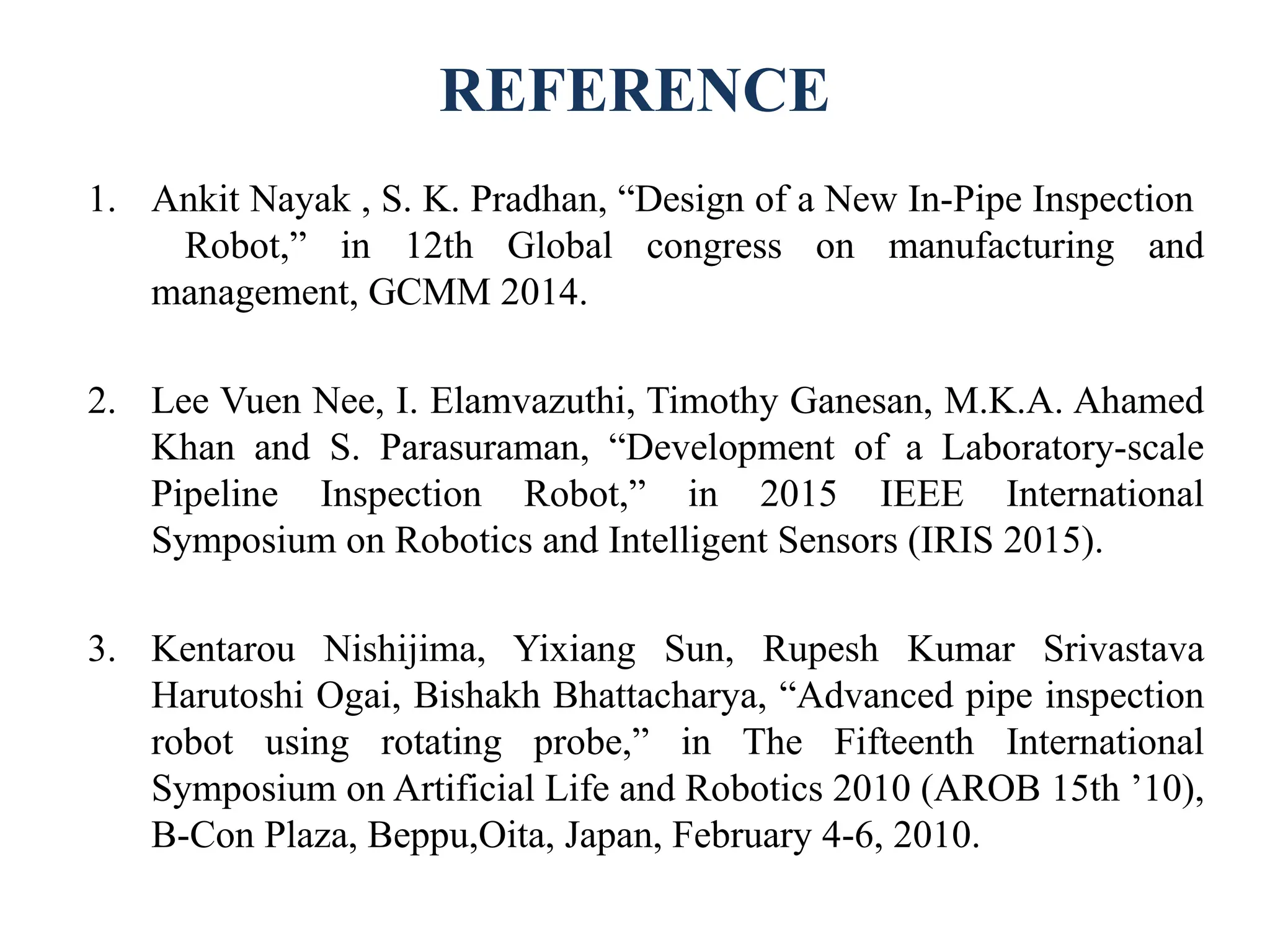 REFERENCE
1. Ankit Nayak , S. K. Pradhan, “Design of a New In-Pipe Inspection
Robot,” in 12th Global congress on manufacturing and
management, GCMM 2014.
2. Lee Vuen Nee, I. Elamvazuthi, Timothy Ganesan, M.K.A. Ahamed
Khan and S. Parasuraman, “Development of a Laboratory-scale
Pipeline Inspection Robot,” in 2015 IEEE International
Symposium on Robotics and Intelligent Sensors (IRIS 2015).
3. Kentarou Nishijima, Yixiang Sun, Rupesh Kumar Srivastava
Harutoshi Ogai, Bishakh Bhattacharya, “Advanced pipe inspection
robot using rotating probe,” in The Fifteenth International
Symposium on Artificial Life and Robotics 2010 (AROB 15th ’10),
B-Con Plaza, Beppu,Oita, Japan, February 4-6, 2010.
 