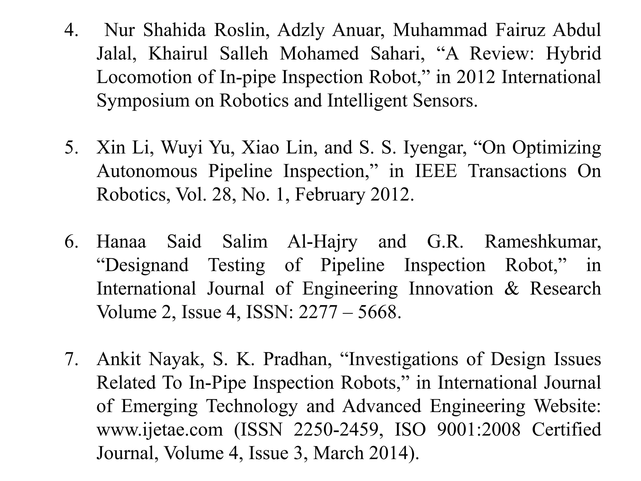 4. Nur Shahida Roslin, Adzly Anuar, Muhammad Fairuz Abdul
Jalal, Khairul Salleh Mohamed Sahari, “A Review: Hybrid
Locomotion of In-pipe Inspection Robot,” in 2012 International
Symposium on Robotics and Intelligent Sensors.
5. Xin Li, Wuyi Yu, Xiao Lin, and S. S. Iyengar, “On Optimizing
Autonomous Pipeline Inspection,” in IEEE Transactions On
Robotics, Vol. 28, No. 1, February 2012.
6. Hanaa Said Salim Al-Hajry and G.R. Rameshkumar,
“Designand Testing of Pipeline Inspection Robot,” in
International Journal of Engineering Innovation & Research
Volume 2, Issue 4, ISSN: 2277 – 5668.
7. Ankit Nayak, S. K. Pradhan, “Investigations of Design Issues
Related To In-Pipe Inspection Robots,” in International Journal
of Emerging Technology and Advanced Engineering Website:
www.ijetae.com (ISSN 2250-2459, ISO 9001:2008 Certified
Journal, Volume 4, Issue 3, March 2014).
 