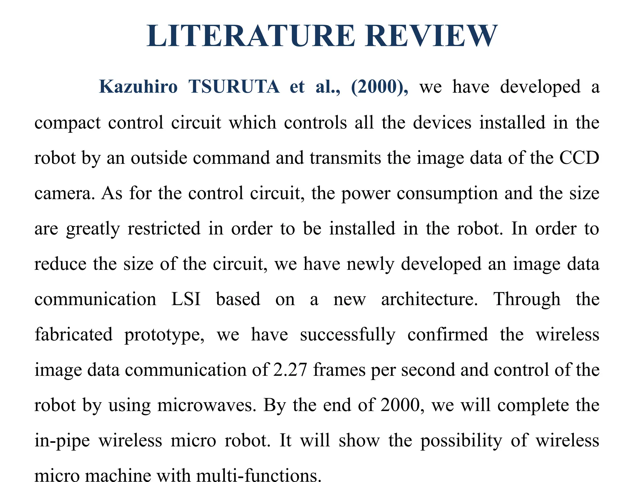 LITERATURE REVIEW
Kazuhiro TSURUTA et al., (2000), we have developed a
compact control circuit which controls all the devices installed in the
robot by an outside command and transmits the image data of the CCD
camera. As for the control circuit, the power consumption and the size
are greatly restricted in order to be installed in the robot. In order to
reduce the size of the circuit, we have newly developed an image data
communication LSI based on a new architecture. Through the
fabricated prototype, we have successfully confirmed the wireless
image data communication of 2.27 frames per second and control of the
robot by using microwaves. By the end of 2000, we will complete the
in-pipe wireless micro robot. It will show the possibility of wireless
micro machine with multi-functions.
 