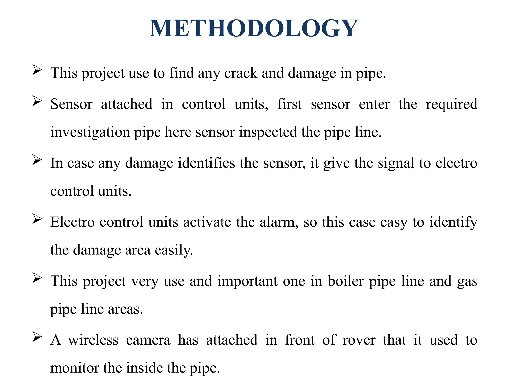 METHODOLOGY
 This project use to find any crack and damage in pipe.
 Sensor attached in control units, first sensor enter the required
investigation pipe here sensor inspected the pipe line.
 In case any damage identifies the sensor, it give the signal to electro
control units.
 Electro control units activate the alarm, so this case easy to identify
the damage area easily.
 This project very use and important one in boiler pipe line and gas
pipe line areas.
 A wireless camera has attached in front of rover that it used to
monitor the inside the pipe.
 