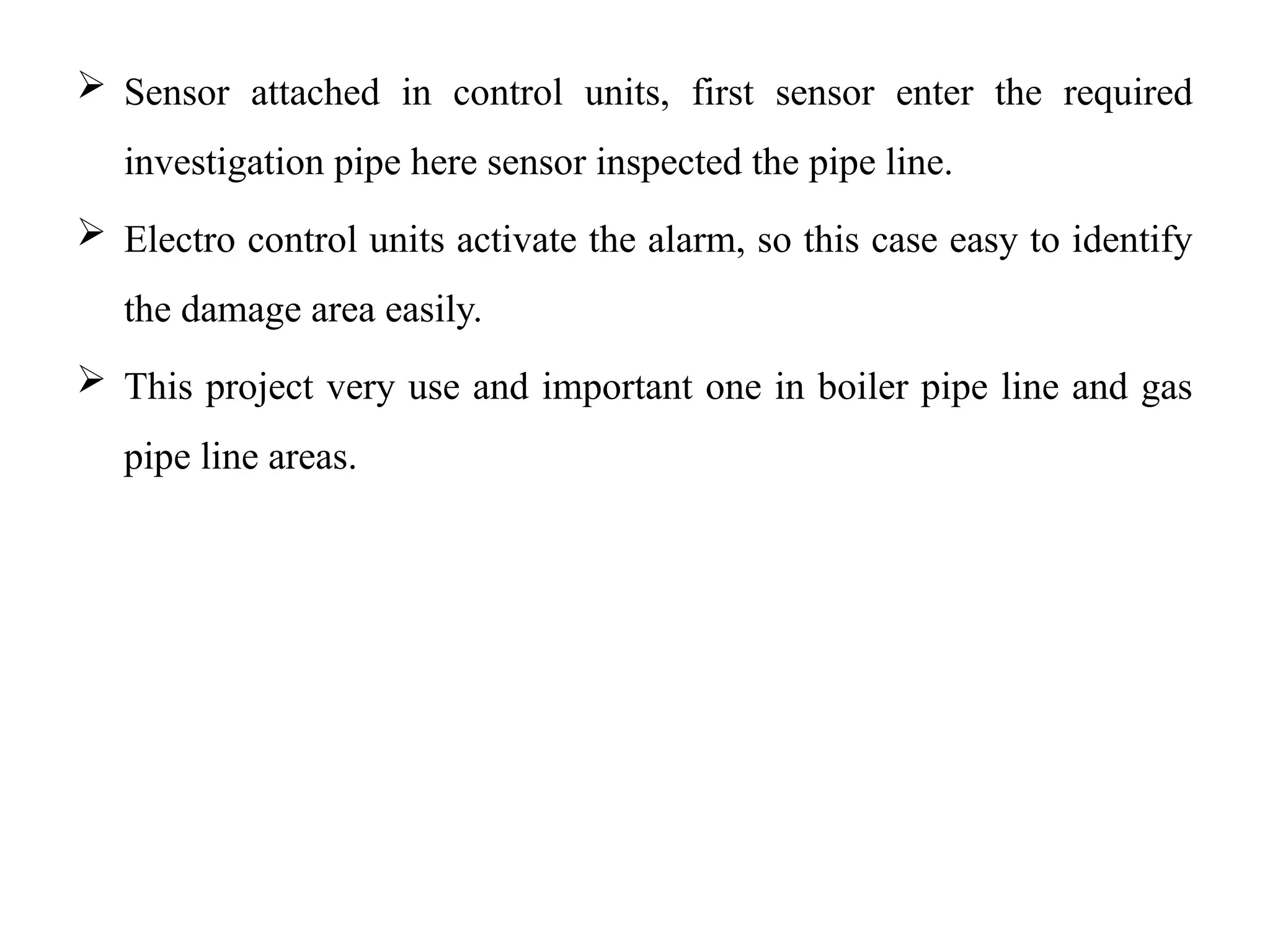  Sensor attached in control units, first sensor enter the required
investigation pipe here sensor inspected the pipe line.
 Electro control units activate the alarm, so this case easy to identify
the damage area easily.
 This project very use and important one in boiler pipe line and gas
pipe line areas.
 