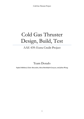Cold Gas Thruster Project
1
Cold Gas Thruster
Design, Build, Test
AAE 439: Extra Credit Project
Team Dorado
Saphal Adhikari, Claire Alexander, Alicia Benhidjeb-Carayon, and Julian Wang
 